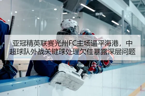 亚冠精英联赛光州FC主场逼平海港，中超球队外战关键球处理欠佳暴露深层问题